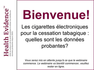 Bienvenue!
Les cigarettes électroniques
pour la cessation tabagique :
quelles sont les données
probantes?
Vous serez mis en attente jusqu’à ce que le webinaire
commence. Le webinaire va bientôt commencer, veuillez
rester en ligne.
 
