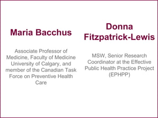 Maria Bacchus
Associate Professor of
Medicine, Faculty of Medicine
University of Calgary, and
member of the Canadian Task
Force on Preventive Health
Care
Donna
Fitzpatrick-Lewis
MSW, Senior Research
Coordinator at the Effective
Public Health Practice Project
(EPHPP)
 