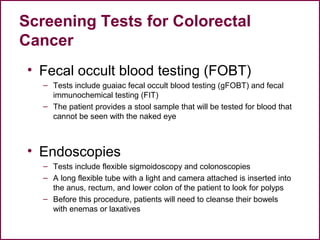 Screening Tests for Colorectal
Cancer
• Fecal occult blood testing (FOBT)
– Tests include guaiac fecal occult blood testing (gFOBT) and fecal
immunochemical testing (FIT)
– The patient provides a stool sample that will be tested for blood that
cannot be seen with the naked eye
• Endoscopies
– Tests include flexible sigmoidoscopy and colonoscopies
– A long flexible tube with a light and camera attached is inserted into
the anus, rectum, and lower colon of the patient to look for polyps
– Before this procedure, patients will need to cleanse their bowels
with enemas or laxatives
23
 