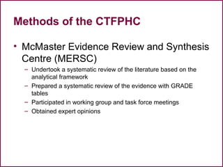 Methods of the CTFPHC
• McMaster Evidence Review and Synthesis
Centre (MERSC)
– Undertook a systematic review of the literature based on the
analytical framework
– Prepared a systematic review of the evidence with GRADE
tables
– Participated in working group and task force meetings
– Obtained expert opinions
25
 