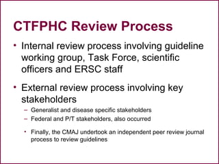 CTFPHC Review Process
• Internal review process involving guideline
working group, Task Force, scientific
officers and ERSC staff
• External review process involving key
stakeholders
– Generalist and disease specific stakeholders
– Federal and P/T stakeholders, also occurred
• Finally, the CMAJ undertook an independent peer review journal
process to review guidelines
26
 