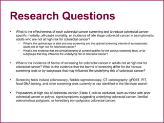 Research Questions
• What is the effectiveness of each colorectal cancer screening test to reduce colorectal cancer-
specific mortality, all-cause mortality, or incidence of late stage colorectal cancer in asymptomatic
adults who are not at high risk for colorectal cancer?
– What is the optimal age to start and stop screening and the optimal screening interval of asymptomatic
adults not at high risk for colorectal cancer?
– What is the evidence that the clinical benefits of screening differ for the various screening tests, or by
subgroups that may influence the underlying risk of colorectal cancer?
• What is the incidence of harms of screening for colorectal cancer in adults not at high risk for
colorectal cancer? What is the evidence that the harms of screening differ for the various
screening tests or by subgroups that may influence the underlying risk of colorectal cancer?
• Screening tests include colonoscopy, flexible sigmoidoscopy, CT colonography, gFOBT, FIT,
fecal DNA testing, and other screening tests currently in use identified in the literature search
• Populations at high risk of colorectal cancer (Table 1) will be excluded, such as those with prior
colorectal cancer or polyps, signs/symptoms suggesting underlying colorectal cancer, familial
adenomatous polyposis, or hereditary non-polyposis colorectal cancer.
 