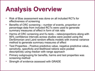 Analysis Overview
• Risk of Bias assessment was done on all included RCTs for
effectiveness of screening
• Benefits of CRC screening – number of events, proportion or
percentage data from included RCTs were used to generate
summary measures of effect in form of risk ratio
• Harms of CRC screening and f/u tests – rates/proportions along with
95% confidence intervals across studies were pooled using the
DerSimonian and Laird random effects models with inverse variance
method to generate summary measures of effect
• Test Properties - Positive predictive value, negative predictive value,
sensitivity, specificity and likelihood rations were pooled
descriptively using median with range approach
• Primary subgrouping for benefits, harms and test properties was
screening method
• Strength of evidence assessed with GRADE
 