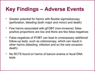 Key Findings – Adverse Events
• Greater potential for harms with flexible sigmoidoscopy
(perforation, bleeding (both major and minor) and death)
• Few harms associated with gFOBT (non-invasive); false-
positive proportions are low and there are few false-negatives
• False-negatives of iFOBT can lead to unnecessary additional
follow-up tests, such as colonoscopy, which can result in
other harms (bleeding, infection and on the rare occasion
death)
• No RCTS found on harms of barium enema or fecal DNA
tests
 