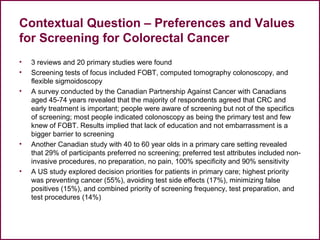 Contextual Question – Preferences and Values
for Screening for Colorectal Cancer
• 3 reviews and 20 primary studies were found
• Screening tests of focus included FOBT, computed tomography colonoscopy, and
flexible sigmoidoscopy
• A survey conducted by the Canadian Partnership Against Cancer with Canadians
aged 45-74 years revealed that the majority of respondents agreed that CRC and
early treatment is important; people were aware of screening but not of the specifics
of screening; most people indicated colonoscopy as being the primary test and few
knew of FOBT. Results implied that lack of education and not embarrassment is a
bigger barrier to screening
• Another Canadian study with 40 to 60 year olds in a primary care setting revealed
that 29% of participants preferred no screening; preferred test attributes included non-
invasive procedures, no preparation, no pain, 100% specificity and 90% sensitivity
• A US study explored decision priorities for patients in primary care; highest priority
was preventing cancer (55%), avoiding test side effects (17%), minimizing false
positives (15%), and combined priority of screening frequency, test preparation, and
test procedures (14%)
 