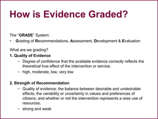 How is Evidence Graded?
The “GRADE” System:
• Grading of Recommendations, Assessment, Development & Evaluation
What are we grading?
1. Quality of Evidence
– Degree of confidence that the available evidence correctly reflects the
theoretical true effect of the intervention or service.
– high, moderate, low, very low
2. Strength of Recommendation
– Quality of evidence; the balance between desirable and undesirable
effects; the variability or uncertainty in values and preferences of
citizens; and whether or not the intervention represents a wise use of
resources.
– strong and weak
37
 