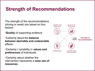Strength of Recommendations
The strength of the recommendations
(strong or weak) are based on four
factors:
•Quality of supporting evidence
•Certainty about the balance
between desirable and undesirable
effects
•Certainty / variability in values and
preferences of individuals
•Certainty about whether the
intervention represents a wise use of
resources
38
 