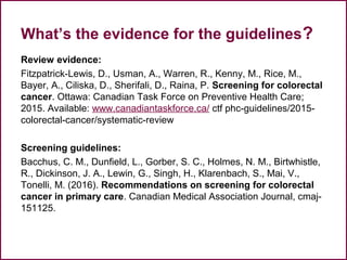 What’s the evidence for the guidelines?
Review evidence:
Fitzpatrick-Lewis, D., Usman, A., Warren, R., Kenny, M., Rice, M.,
Bayer, A., Ciliska, D., Sherifali, D., Raina, P. Screening for colorectal
cancer. Ottawa: Canadian Task Force on Preventive Health Care;
2015. Available: www.canadiantaskforce.ca/ ctf phc-guidelines/2015-
colorectal-cancer/systematic-review
Screening guidelines:
Bacchus, C. M., Dunfield, L., Gorber, S. C., Holmes, N. M., Birtwhistle,
R., Dickinson, J. A., Lewin, G., Singh, H., Klarenbach, S., Mai, V.,
Tonelli, M. (2016). Recommendations on screening for colorectal
cancer in primary care. Canadian Medical Association Journal, cmaj-
151125.
 