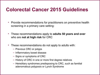 Colorectal Cancer 2015 Guidelines
• Provide recommendations for practitioners on preventive health
screening in a primary care setting:
• These recommendations apply to adults 50 years and over
who are not at high risk for CRC
• These recommendations do not apply to adults with:
– Previous CRC or polyps
– Inflammatory bowel disease
– Signs or symptoms of CRC
– History of CRC in one or more first degree relatives
– Hereditary syndromes predisposing to CRC, such as familial
adenomatous polyposis or Lynch Syndrome
42
 