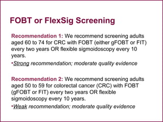 FOBT or FlexSig Screening
Recommendation 1: We recommend screening adults
aged 60 to 74 for CRC with FOBT (either gFOBT or FIT)
every two years OR flexible sigmoidoscopy every 10
years.
•Strong recommendation; moderate quality evidence
Recommendation 2: We recommend screening adults
aged 50 to 59 for colorectal cancer (CRC) with FOBT
(gFOBT or FIT) every two years OR flexible
sigmoidoscopy every 10 years.
•Weak recommendation; moderate quality evidence
43
 