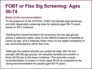 FOBT or Flex Sig Screening: Ages
50-74
Basis of the recommendation:
•In the judgment of the CTFPHC, FOBT and flexible sigmoidoscopy
are both reasonable screening tests for patients aged 50-74 years
based on RCT evidence.
•Splitting this recommendation for screening into two age groups
places a relatively higher value on the different balance of benefits to
harms by age, and a relatively lower value on the added complexity of
two recommendations rather than one.
•Although the relative benefits are similar for older (60-74) and
younger (50-59) age groups, the absolute benefits are smaller in
those 50-59 due to the lower incidence. This warrants a weak
recommendation to screen in those aged 50-59 as compared to the
strong recommendation for people aged 60-74 years.
44
 