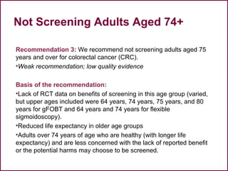 Not Screening Adults Aged 74+
Recommendation 3: We recommend not screening adults aged 75
years and over for colorectal cancer (CRC).
•Weak recommendation; low quality evidence
Basis of the recommendation:
•Lack of RCT data on benefits of screening in this age group (varied,
but upper ages included were 64 years, 74 years, 75 years, and 80
years for gFOBT and 64 years and 74 years for flexible
sigmoidoscopy).
•Reduced life expectancy in older age groups
•Adults over 74 years of age who are healthy (with longer life
expectancy) and are less concerned with the lack of reported benefit
or the potential harms may choose to be screened.
45
 