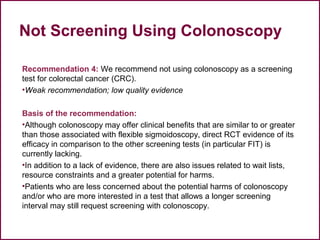 Not Screening Using Colonoscopy
Recommendation 4: We recommend not using colonoscopy as a screening
test for colorectal cancer (CRC).
•Weak recommendation; low quality evidence
Basis of the recommendation:
•Although colonoscopy may offer clinical benefits that are similar to or greater
than those associated with flexible sigmoidoscopy, direct RCT evidence of its
efficacy in comparison to the other screening tests (in particular FIT) is
currently lacking.
•In addition to a lack of evidence, there are also issues related to wait lists,
resource constraints and a greater potential for harms.
•Patients who are less concerned about the potential harms of colonoscopy
and/or who are more interested in a test that allows a longer screening
interval may still request screening with colonoscopy.
46
 