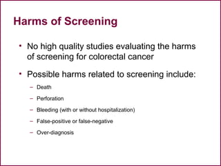 Harms of Screening
• No high quality studies evaluating the harms
of screening for colorectal cancer
• Possible harms related to screening include:
– Death
– Perforation
– Bleeding (with or without hospitalization)
– False-positive or false-negative
– Over-diagnosis
48
 
