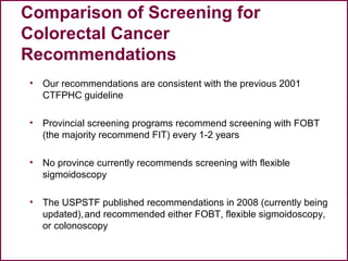 49
• Our recommendations are consistent with the previous 2001
CTFPHC guideline
• Provincial screening programs recommend screening with FOBT
(the majority recommend FIT) every 1-2 years
• No province currently recommends screening with flexible
sigmoidoscopy
• The USPSTF published recommendations in 2008 (currently being
updated),and recommended either FOBT, flexible sigmoidoscopy,
or colonoscopy
Comparison of Screening for
Colorectal Cancer
Recommendations
 