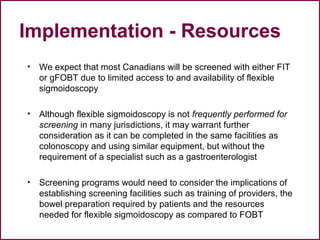 Implementation - Resources
• We expect that most Canadians will be screened with either FIT
or gFOBT due to limited access to and availability of flexible
sigmoidoscopy
• Although flexible sigmoidoscopy is not frequently performed for
screening in many jurisdictions, it may warrant further
consideration as it can be completed in the same facilities as
colonoscopy and using similar equipment, but without the
requirement of a specialist such as a gastroenterologist
• Screening programs would need to consider the implications of
establishing screening facilities such as training of providers, the
bowel preparation required by patients and the resources
needed for flexible sigmoidoscopy as compared to FOBT
51
 