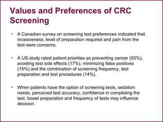 Values and Preferences of CRC
Screening
• A Canadian survey on screening test preferences indicated that
invasiveness, level of preparation required and pain from the
test were concerns.
• A US study rated patient priorities as preventing cancer (55%),
avoiding test side effects (17%), minimizing false positives
(15%) and the combination of screening frequency, test
preparation and test procedures (14%).
• When patients have the option of screening tests, sedation
needs, perceived test accuracy, confidence in completing the
test, bowel preparation and frequency of tests may influence
decision.
52
 