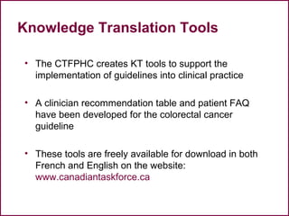 Knowledge Translation Tools
• The CTFPHC creates KT tools to support the
implementation of guidelines into clinical practice
• A clinician recommendation table and patient FAQ
have been developed for the colorectal cancer
guideline
• These tools are freely available for download in both
French and English on the website:
www.canadiantaskforce.ca
53
 