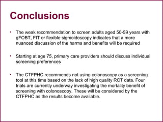 Conclusions
• The weak recommendation to screen adults aged 50-59 years with
gFOBT, FIT or flexible sigmoidoscopy indicates that a more
nuanced discussion of the harms and benefits will be required
• Starting at age 75, primary care providers should discuss individual
screening preferences
• The CTFPHC recommends not using colonoscopy as a screening
tool at this time based on the lack of high quality RCT data. Four
trials are currently underway investigating the mortality benefit of
screening with colonoscopy. These will be considered by the
CTFPHC as the results become available.
55
 