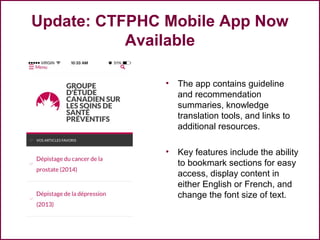 Update: CTFPHC Mobile App Now
Available
• The app contains guideline
and recommendation
summaries, knowledge
translation tools, and links to
additional resources.
• Key features include the ability
to bookmark sections for easy
access, display content in
either English or French, and
change the font size of text.
56
 