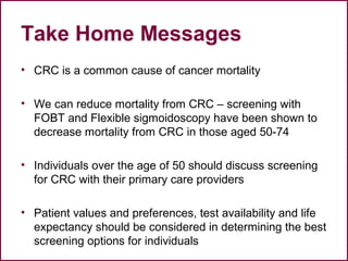Take Home Messages
• CRC is a common cause of cancer mortality
• We can reduce mortality from CRC – screening with
FOBT and Flexible sigmoidoscopy have been shown to
decrease mortality from CRC in those aged 50-74
• Individuals over the age of 50 should discuss screening
for CRC with their primary care providers
• Patient values and preferences, test availability and life
expectancy should be considered in determining the best
screening options for individuals
57
 
