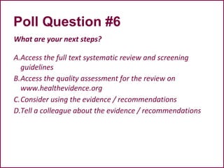 Poll Question #6
What are your next steps?
A.Access the full text systematic review and screening
guidelines
B.Access the quality assessment for the review on
www.healthevidence.org
C.Consider using the evidence / recommendations
D.Tell a colleague about the evidence / recommendations
 