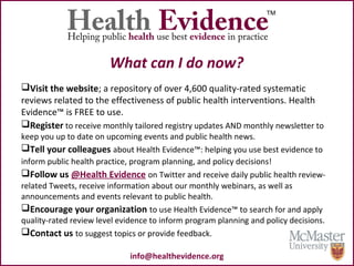 What can I do now?
Visit the website; a repository of over 4,600 quality-rated systematic
reviews related to the effectiveness of public health interventions. Health
Evidence™ is FREE to use.
Register to receive monthly tailored registry updates AND monthly newsletter to
keep you up to date on upcoming events and public health news.
Tell your colleagues about Health Evidence™: helping you use best evidence to
inform public health practice, program planning, and policy decisions!
Follow us @Health Evidence on Twitter and receive daily public health review-
related Tweets, receive information about our monthly webinars, as well as
announcements and events relevant to public health.
Encourage your organization to use Health Evidence™ to search for and apply
quality-rated review level evidence to inform program planning and policy decisions.
Contact us to suggest topics or provide feedback.
info@healthevidence.org
 