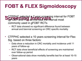 FOBT & FLEX Sigmoidoscopy
Screening Intervals
• CTFPHC selected a 2 year screening interval for FOBT
(gFOBT and FIT) as this was the interval most
commonly used in gFOBT RCTs
– RCT data showed no significant difference found between
annual and biennial screening on CRC specific mortality
• CTFPHC selected a 10 years screening interval for Flex
Sig. based on three factors:
– Data show a reduction in CRC mortality and incidence until 11
years of follow-up
– RCT data show beneficial effects of screening are maintained
over follow-up period
– Observational data show mortality benefits last for at least 10-15
years
 