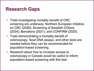 Research Gaps
• Trials investigating mortality benefit of CRC
screening are underway: Northern European Initiative
on CRC (2026); Screening of Swedish COlons
(2034); Barcelona (2021); and CONFIRM (2025).
• Trials demonstrating a mortality benefit of
colonoscopy, fecal DNA assays, and other tests are
needed before they can be recommended for
population-based screening.
• Research about how to increase access to
colonoscopy in Canada would be useful to inform
population-based screening with this test.
67
 