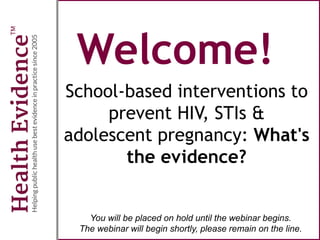 Welcome!
School-based interventions to
prevent HIV, STIs &
adolescent pregnancy: What's
the evidence?
You will be placed on hold until the webinar begins.
The webinar will begin shortly, please remain on the line.
 