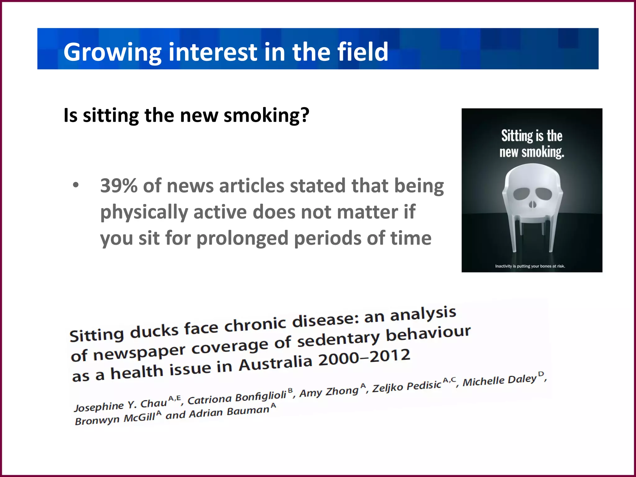 Growing interest in the field
Is sitting a new smoking?Is sitting a new smoking?Is sitting a new smoking?
Is sitting the new smoking?
• 39% of news articles stated that being
physically active does not matter if
you sit for prolonged periods of time
 