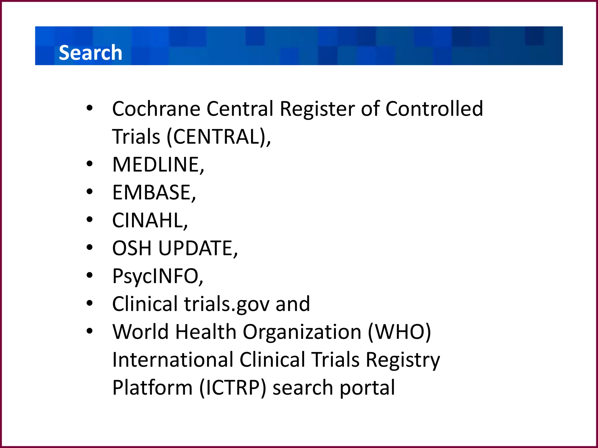• Cochrane Central Register of Controlled
Trials (CENTRAL),
• MEDLINE,
• EMBASE,
• CINAHL,
• OSH UPDATE,
• PsycINFO,
• Clinical trials.gov and
• World Health Organization (WHO)
International Clinical Trials Registry
Platform (ICTRP) search portal
SearchSearch
 