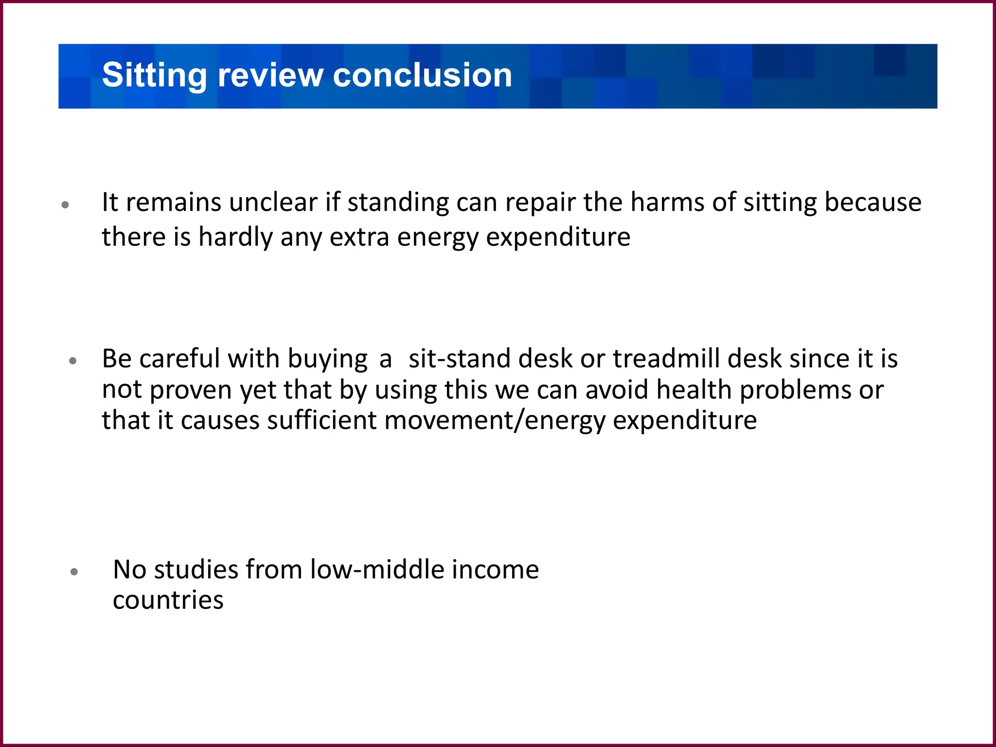 Sitting review conclusion
It remains unclear if standing can repair the harms of sitting because
there is hardly any extra energy expenditure
•
Be careful with buying a sit-stand desk or treadmill desk since it is
not proven yet that by using this we can avoid health problems or
that it causes sufficient movement/energy expenditure
•
No studies from low-middle income
countries
•
 