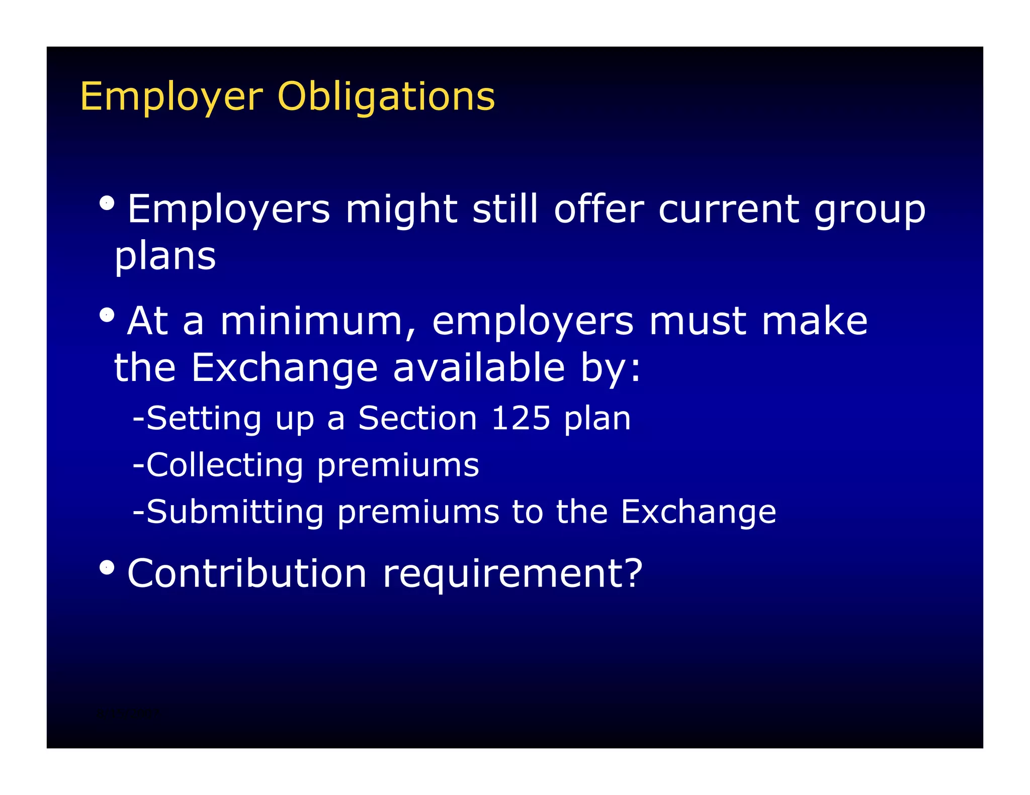 Employer Obligations

iEmployers might still offer current group
 plans
iAt a minimum, employers must make
 the Exchange available by:
    -Setting up a Section 125 plan
    -Collecting premiums
    -Submitting premiums to the Exchange
iContribution requirement?


8/15/2007
 
