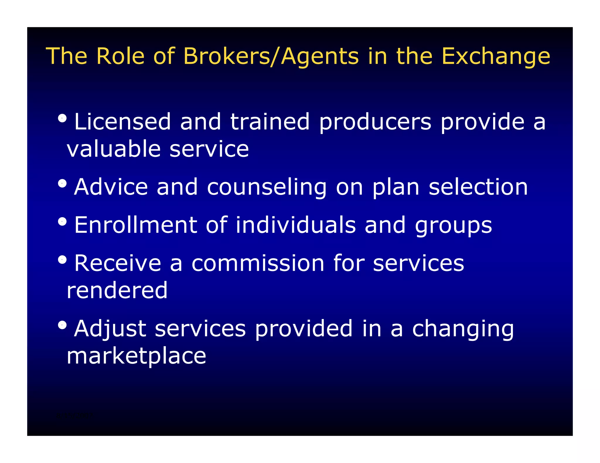 The Role of Brokers/Agents in the Exchange

iLicensed and trained producers provide a
 valuable service
iAdvice and counseling on plan selection
iEnrollment of individuals and groups
iReceive a commission for services
 rendered
iAdjust services provided in a changing
 marketplace

8/15/2007
 