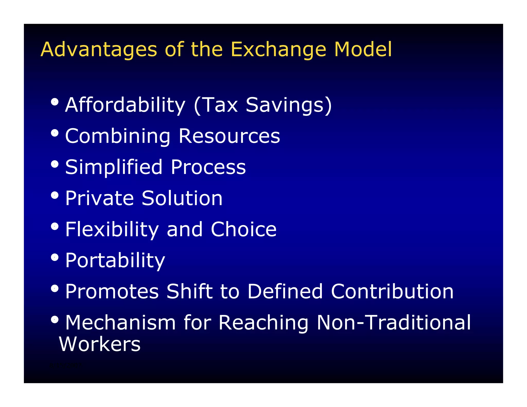 Advantages of the Exchange Model

iAffordability (Tax Savings)
iCombining Resources
iSimplified Process
iPrivate Solution
iFlexibility and Choice
iPortability
iPromotes Shift to Defined Contribution
iMechanism for Reaching Non-Traditional
 Workers
8/15/2007
 