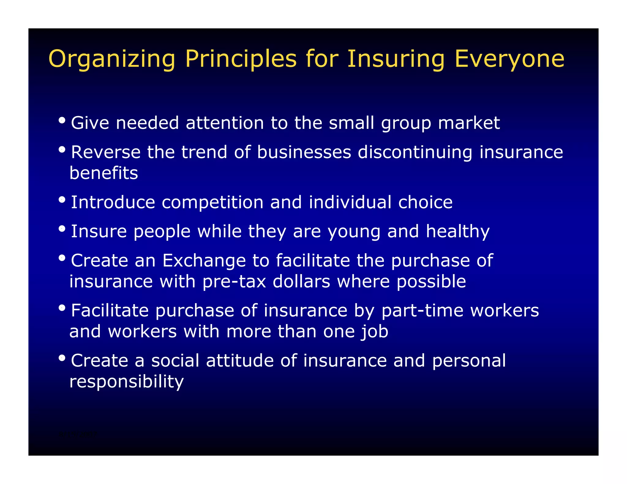 Organizing Principles for Insuring Everyone

iGive needed attention to the small group market
iReverse the trend of businesses discontinuing insurance
 benefits
iIntroduce competition and individual choice
iInsure people while they are young and healthy
iCreate an Exchange to facilitate the purchase of
 insurance with pre-tax dollars where possible
iFacilitate purchase of insurance by part-time workers
 and workers with more than one job
iCreate a social attitude of insurance and personal
 responsibility

8/15/2007
 