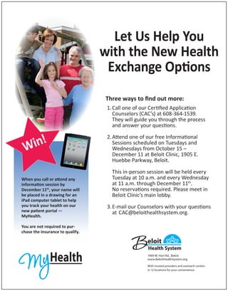 Let Us Help You
with the New Health
Exchange Options
Three ways to find out more:
1.	Call one of our Certified Application
	 Counselors (CAC’s) at 608-364-1539.
	 They will guide you through the process
and answer your questions.

in!
W
When you call or attend any
information session by
December 11th, your name will
be placed in a drawing for an
iPad computer tablet to help
you track your health on our
new patient portal —
MyHealth.

2.	Attend one of our free Informational
	 Sessions scheduled on Tuesdays and
Wednesdays from October 15 –
	 December 11 at Beloit Clinic, 1905 E.
	 Huebbe Parkway, Beloit.
	
	 This in-person session will be held every
Tuesday at 10 a.m. and every Wednesday
at 11 a.m. through December 11th.
	 No reservations required. Please meet in
	 Beloit Clinic’s main lobby.
3.	E-mail our Counselors with your questions
at	CAC@beloithealthsystem.org.

You are not required to purchase the insurance to qualify.

1969 W. Hart Rd., Beloit
www.BeloitHealthSystem.org
With trusted providers and outreach centers
in 12 locations for your convenience.

 