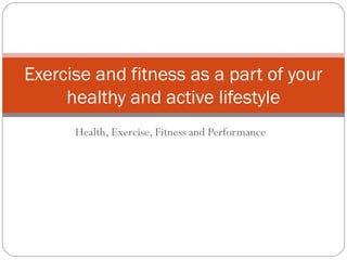 Health, Exercise, Fitness and Performance
Exercise and fitness as a part of your
healthy and active lifestyle
 