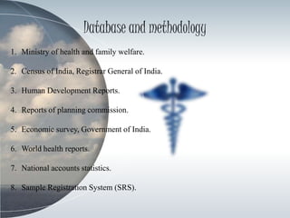 Database and methodology
1. Ministry of health and family welfare.
2. Census of India, Registrar General of India.
3. Human Development Reports.
4. Reports of planning commission.
5. Economic survey, Government of India.
6. World health reports.
7. National accounts statistics.
8. Sample Registration System (SRS).
 