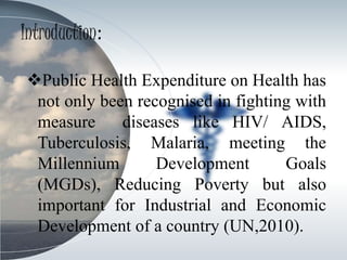 Introduction:
Public Health Expenditure on Health has
not only been recognised in fighting with
measure diseases like HIV/ AIDS,
Tuberculosis, Malaria, meeting the
Millennium Development Goals
(MGDs), Reducing Poverty but also
important for Industrial and Economic
Development of a country (UN,2010).
 