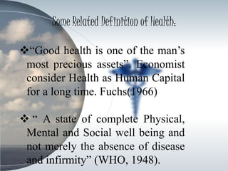 Some Related Definition of Health:
“Good health is one of the man’s
most precious assets”. Economist
consider Health as Human Capital
for a long time. Fuchs(1966)
 “ A state of complete Physical,
Mental and Social well being and
not merely the absence of disease
and infirmity” (WHO, 1948).
 