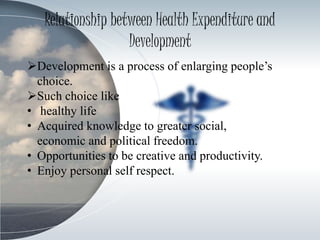 Relationship between Health Expenditure and
Development
Development is a process of enlarging people’s
choice.
Such choice like
• healthy life
• Acquired knowledge to greater social,
economic and political freedom.
• Opportunities to be creative and productivity.
• Enjoy personal self respect.
 