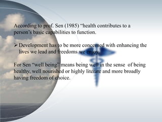 According to prof. Sen (1985) “health contributes to a
person’s basic capabilities to function.
Development has to be more concerned with enhancing the
lives we lead and freedoms we enjoy.
For Sen “well being” means being well in the sense of being
healthy, well nourished or highly literate and more broadly
having freedom of choice.
 
