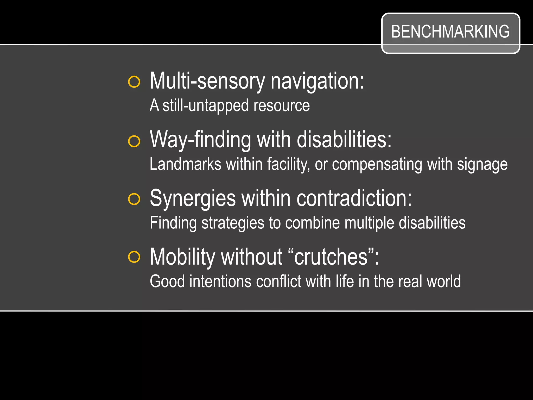 BENCHMARKING

Multi-sensory navigation:
A still-untapped resource

Way-finding with disabilities:
Landmarks within facility, or compensating with signage

Synergies within contradiction:
Finding strategies to combine multiple disabilities

Mobility without “crutches”:
Good intentions conflict with life in the real world
 