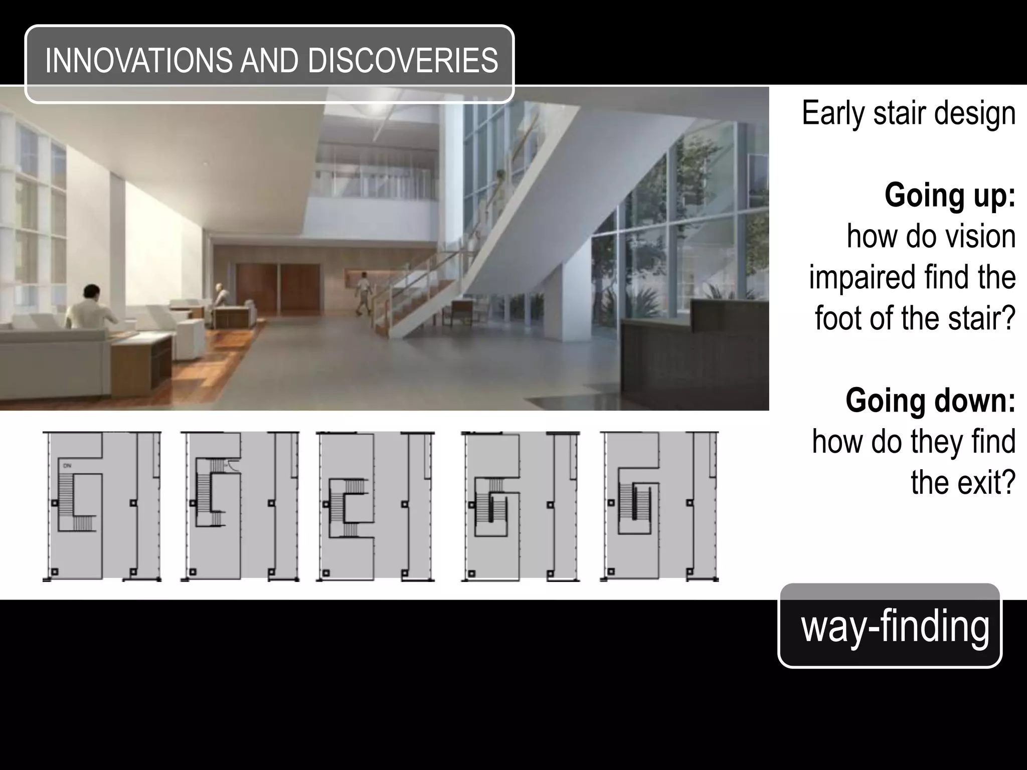 INNOVATIONS AND DISCOVERIES
                              Early stair design

                                     Going up:
                                  how do vision
                              impaired find the
                               foot of the stair?

                                Going down:
                              how do they find
                                     the exit?



                              way-finding
 