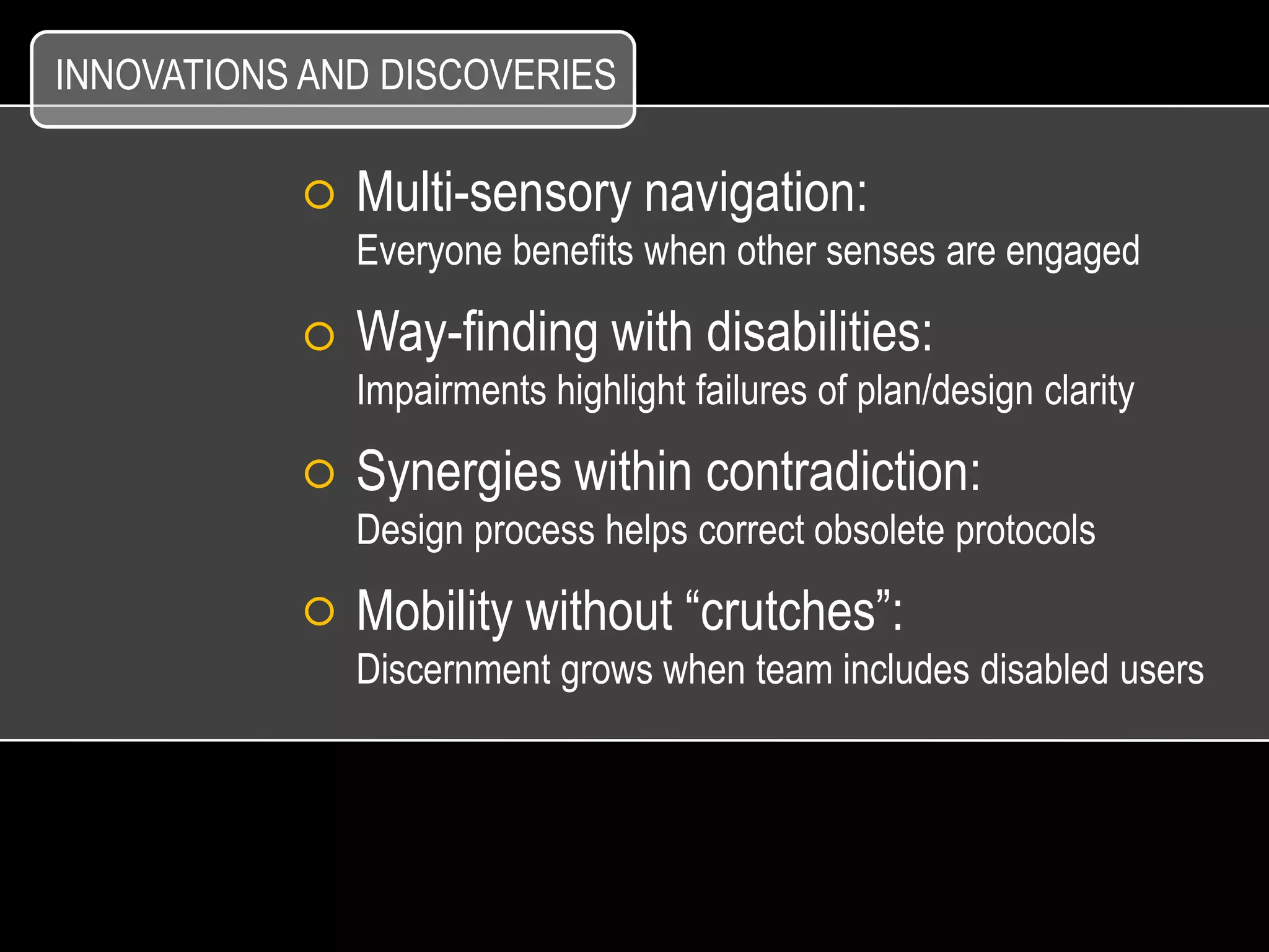 INNOVATIONS AND DISCOVERIES

              Multi-sensory navigation:
              Everyone benefits when other senses are engaged

              Way-finding with disabilities:
              Impairments highlight failures of plan/design clarity

              Synergies within contradiction:
              Design process helps correct obsolete protocols

              Mobility without “crutches”:
              Discernment grows when team includes disabled users
 