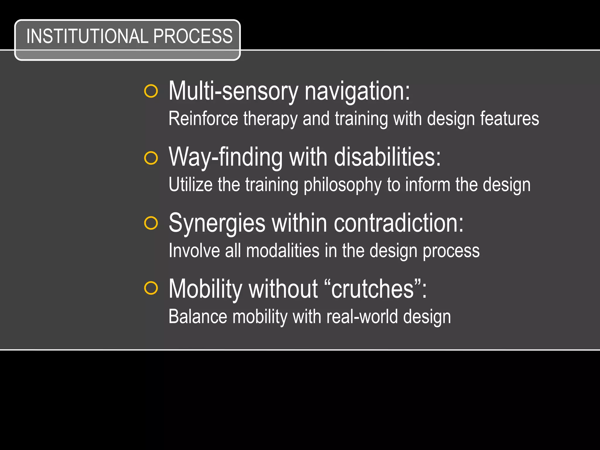 INSTITUTIONAL PROCESS

              Multi-sensory navigation:
              Reinforce therapy and training with design features

              Way-finding with disabilities:
              Utilize the training philosophy to inform the design

              Synergies within contradiction:
              Involve all modalities in the design process

              Mobility without “crutches”:
              Balance mobility with real-world design
 