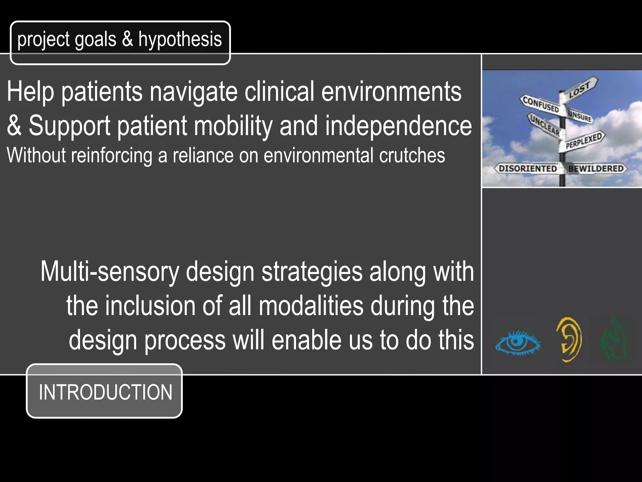 project goals & hypothesis

Help patients navigate clinical environments
& Support patient mobility and independence
Without reinforcing a reliance on environmental crutches




    Multi-sensory design strategies along with
     the inclusion of all modalities during the
      design process will enable us to do this
    INTRODUCTION
 