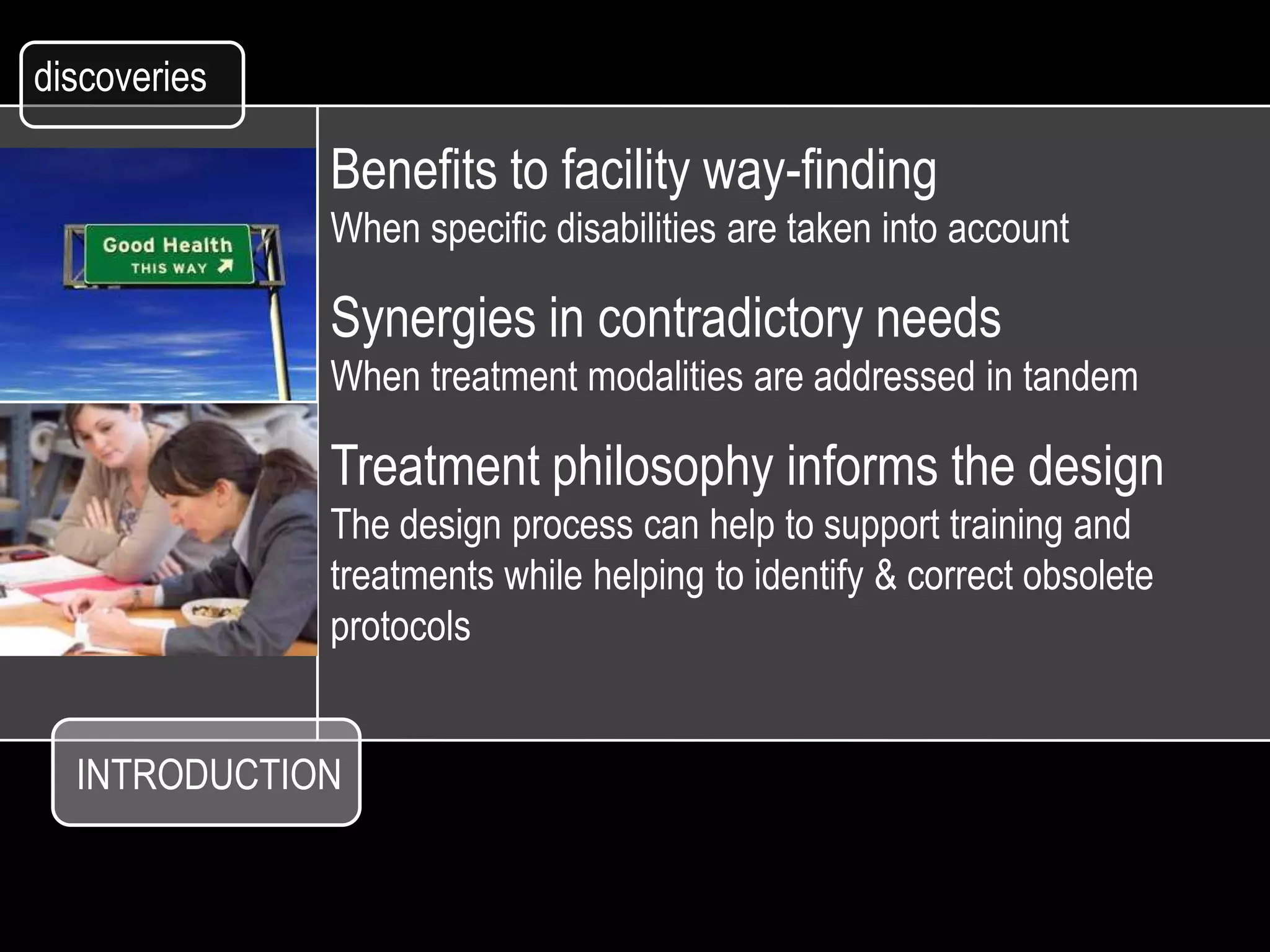 discoveries

              Benefits to facility way-finding
              When specific disabilities are taken into account

              Synergies in contradictory needs
              When treatment modalities are addressed in tandem

              Treatment philosophy informs the design
              The design process can help to support training and
              treatments while helping to identify & correct obsolete
              protocols


  INTRODUCTION
 
